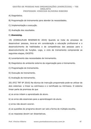 GESTÃO DE PESSOAS NAS ORGANIZAÇÕES (EXERCÍCIOS) – TSE
ANALISTA
PROFESSOR: VINICIUS OLIVEIRA RIBEIRO
Prof. Vinicius Ribeiro www.pontodosconcursos.com.br 47
A) Diagnóstico.
B) Programação de treinamento para atender às necessidades.
C) Implementação e execução.
D) Avaliação dos resultados.
E) Downsizing.
19) (CONSULPLAN RESENDE-RJ 2010) Quando se trata do processo de
desenvolver pessoas, leva-se em consideração a educação profissional e o
desenvolvimento de habilidades e de competências das pessoas para o
desenvolvimento de funções. Logo, o ciclo de treinamento compreende as
seguintes etapas, EXCETO:
A) Levantamento das necessidades de treinamento.
B) Diagnóstico do ambiente externo da organização para o treinamento.
C) Programação do treinamento.
D) Execução do treinamento.
E) Avaliação do treinamento.
20) (FCC TRT 8ª 2010) Na técnica de instrução programada pode-se utilizar de
dois sistemas: o linear ou extrínseco e o ramificado ou intrínseco. O sistema
linear parte da premissa de que
a) os erros inibem o aprendizado do aluno.
b) os erros são essenciais para a aprendizagem do aluno.
c) erros não devem ocorrer.
d) as questões do programa devem ser sob a forma de múltipla escolha.
e) as respostas devem ser dissertativas.
 