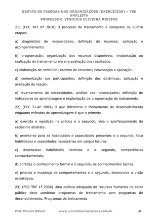 GESTÃO DE PESSOAS NAS ORGANIZAÇÕES (EXERCÍCIOS) – TSE
ANALISTA
PROFESSOR: VINICIUS OLIVEIRA RIBEIRO
Prof. Vinicius Ribeiro www.pontodosconcursos.com.br 48
21) (FCC TRT 8ª 2010) O processo de treinamento é composto de quatro
etapas:
a) diagnóstico de necessidades; definição de recursos; aplicação e
acompanhamento.
b) programação; organização dos recursos disponíveis; implantação ou
realização do treinamento em si e avaliação dos resultados.
c) elaboração do conteúdo; escolha de recursos; convocação e aplicação.
d) comunicação aos participantes; definição das dinâmicas; aplicação e
avaliação de reação.
e) levantamento de necessidades; análise das necessidades; definição de
indicadores de aprendizagem e implantação da programação de treinamento.
22) (FCC TJ-AP 2009) O que diferencia o treinamento do desenvolvimento
enquanto métodos de aprendizagem é que o primeiro
a) exercita a repetição na prática e o segundo, visa o aperfeiçoamento do
raciocínio abstrato.
b) orienta-se para as habilidades e capacidades presentes e o segundo, foca
habilidades e capacidades necessárias em cargos futuros.
c) desenvolve habilidades técnicas e o segundo, competências
comportamentais.
d) enfatiza o conhecimento formal e o segundo, os conhecimentos tácitos.
e) prioriza a mudança de comportamentos e o segundo, desenvolve a visão
estratégica.
23) (FCC TRF 1ª 2006) Uma política adequada de recursos humanos no setor
público deve combinar programas de treinamento com programas de
desenvolvimento. Programas de treinamento
 