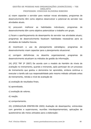 GESTÃO DE PESSOAS NAS ORGANIZAÇÕES (EXERCÍCIOS) – TSE
ANALISTA
PROFESSOR: VINICIUS OLIVEIRA RIBEIRO
Prof. Vinicius Ribeiro www.pontodosconcursos.com.br 49
a) visam capacitar o servidor para realizar novas atividades; programas de
desenvolvimento têm como objetivo desenvolver o potencial do servidor nas
atividades atuais.
b) procuram melhorar as habilidades individuais; programas de
desenvolvimento têm como objetivo potencializar o trabalho em grupo.
c) focam o aperfeiçoamento do desempenho do servidor nas atividades atuais;
programas de desenvolvimento focalizam habilidades necessárias para as
atividades de trabalho futuras.
d) incentivam o uso do planejamento estratégico; programas de
desenvolvimento visam capacitar para o planejamento situacional.
e) corrigem deficiências no desenho organizacional; programas de
desenvolvimento atualizam os métodos de gestão da informação.
24) (FCC TRF 2ª 2007) De acordo com o modelo de Hamblin de níveis de
avaliação no treinamento, quando o treinando, após participar de um processo
de treinamento que gostou e demonstra ter aprendido, embora continue a
executar a tarefa sob sua responsabilidade pelo mesmo método utilizado antes
do treinamento, retrata o nível de avaliação de
a) avaliação de resultados finais.
b) aprendizado.
c) avaliação de valores.
d) reação.
e) comportamento.
25) (CONSULPLAN EMATER-RN 2005) Avaliação de desempenho; entrevistas
com gerentes e supervisores; reuniões interdepartamentais; aplicações de
questionários são meios utilizados para a elaboração:
 