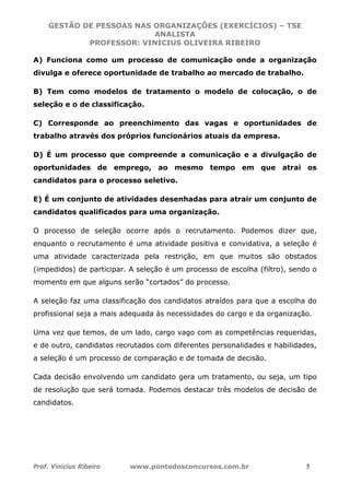 GESTÃO DE PESSOAS NAS ORGANIZAÇÕES (EXERCÍCIOS) – TSE
ANALISTA
PROFESSOR: VINICIUS OLIVEIRA RIBEIRO
Prof. Vinicius Ribeiro www.pontodosconcursos.com.br 5
A) Funciona como um processo de comunicação onde a organização
divulga e oferece oportunidade de trabalho ao mercado de trabalho.
B) Tem como modelos de tratamento o modelo de colocação, o de
seleção e o de classificação.
C) Corresponde ao preenchimento das vagas e oportunidades de
trabalho através dos próprios funcionários atuais da empresa.
D) É um processo que compreende a comunicação e a divulgação de
oportunidades de emprego, ao mesmo tempo em que atrai os
candidatos para o processo seletivo.
E) É um conjunto de atividades desenhadas para atrair um conjunto de
candidatos qualificados para uma organização.
O processo de seleção ocorre após o recrutamento. Podemos dizer que,
enquanto o recrutamento é uma atividade positiva e convidativa, a seleção é
uma atividade caracterizada pela restrição, em que muitos são obstados
(impedidos) de participar. A seleção é um processo de escolha (filtro), sendo o
momento em que alguns serão “cortados” do processo.
A seleção faz uma classificação dos candidatos atraídos para que a escolha do
profissional seja a mais adequada às necessidades do cargo e da organização.
Uma vez que temos, de um lado, cargo vago com as competências requeridas,
e de outro, candidatos recrutados com diferentes personalidades e habilidades,
a seleção é um processo de comparação e de tomada de decisão.
Cada decisão envolvendo um candidato gera um tratamento, ou seja, um tipo
de resolução que será tomada. Podemos destacar três modelos de decisão de
candidatos.
 