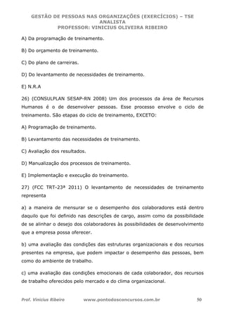GESTÃO DE PESSOAS NAS ORGANIZAÇÕES (EXERCÍCIOS) – TSE
ANALISTA
PROFESSOR: VINICIUS OLIVEIRA RIBEIRO
Prof. Vinicius Ribeiro www.pontodosconcursos.com.br 50
A) Da programação de treinamento.
B) Do orçamento de treinamento.
C) Do plano de carreiras.
D) Do levantamento de necessidades de treinamento.
E) N.R.A
26) (CONSULPLAN SESAP-RN 2008) Um dos processos da área de Recursos
Humanos é o de desenvolver pessoas. Esse processo envolve o ciclo de
treinamento. São etapas do ciclo de treinamento, EXCETO:
A) Programação de treinamento.
B) Levantamento das necessidades de treinamento.
C) Avaliação dos resultados.
D) Manualização dos processos de treinamento.
E) Implementação e execução do treinamento.
27) (FCC TRT-23ª 2011) O levantamento de necessidades de treinamento
representa
a) a maneira de mensurar se o desempenho dos colaboradores está dentro
daquilo que foi definido nas descrições de cargo, assim como da possibilidade
de se alinhar o desejo dos colaboradores às possibilidades de desenvolvimento
que a empresa possa oferecer.
b) uma avaliação das condições das estruturas organizacionais e dos recursos
presentes na empresa, que podem impactar o desempenho das pessoas, bem
como do ambiente de trabalho.
c) uma avaliação das condições emocionais de cada colaborador, dos recursos
de trabalho oferecidos pelo mercado e do clima organizacional.
 