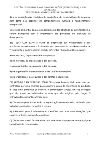 GESTÃO DE PESSOAS NAS ORGANIZAÇÕES (EXERCÍCIOS) – TSE
ANALISTA
PROFESSOR: VINICIUS OLIVEIRA RIBEIRO
Prof. Vinicius Ribeiro www.pontodosconcursos.com.br 51
d) uma avaliação das condições de produção e de produtividade da empresa,
bem como dos aspectos de comportamento humano e relacionamento
interpessoal.
e) a etapa primordial para o estabelecimento dos objetivos de aprendizagem a
serem alcançados com a implantação dos processos de avaliação de
desempenho.
28) (ESAF CVM 2010) A etapa do diagnóstico das necessidades e dos
problemas de treinamento é chamada de Levantamento das Necessidades de
Treinamento e podem ocorrer em três diferentes níveis de análise a saber:
a) do mercado, departamental e das pessoas.
b) do mercado, da organização e das pessoas.
c) da organização, das equipes e das pessoas.
d) da organização, departamental e das tarefas e operações.
e) da organização, das equipes e das tarefas e operações.
29) (CONSULPLAN SESAP-RN 2008) Cleosvaldo Antunes Melo está para ser
contratado por uma empresa para assumir o cargo de engenheiro de produção
e, após uma entrevista de seleção, o entrevistador anotou em sua avaliação
que ele possui as habilidades técnicas que são exigidas pelo cargo. O
entrevistador, portanto, afirmou que:
A) Cleosvaldo possui uma visão da organização como um todo, facilidade para
trabalhar com ideias, conceitos e teorias.
B) Cleosvaldo possui conhecimento científico para lidar com situações que
exigem controle emocional e equilíbrio.
C) Cleosvaldo possui facilidade de relacionamento interpessoal e em equipe e
capacidade de comunicação.
 