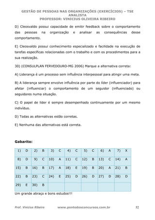 GESTÃO DE PESSOAS NAS ORGANIZAÇÕES (EXERCÍCIOS) – TSE
ANALISTA
PROFESSOR: VINICIUS OLIVEIRA RIBEIRO
Prof. Vinicius Ribeiro www.pontodosconcursos.com.br 52
D) Cleosvaldo possui capacidade de emitir feedback sobre o comportamento
das pessoas na organização e analisar as consequências desse
comportamento.
E) Cleosvaldo possui conhecimento especializado e facilidade na execução de
tarefas específicas relacionadas com o trabalho e com os procedimentos para a
sua realização.
30) (CONSULPLAN FERVEDOURO-MG 2006) Marque a alternativa correta:
A) Liderança é um processo sem influência interpessoal para atingir uma meta.
B) A liderança sempre envolve influência por parte do líder (influenciador) para
afetar (influenciar) o comportamento de um seguidor (influenciado) ou
seguidores numa situação.
C) O papel de líder é sempre desempenhado continuamente por um mesmo
indivíduo.
D) Todas as alternativas estão corretas.
E) Nenhuma das alternativas está correta.
Gabarito:
1) D 2) B 3) C 4) C 5) C 6) A 7) X
8) D 9) C 10) A 11) C 12) B 13) C 14) A
15) B 16) B 17) A 18) E 19) B 20) A 21) B
22) B 23) C 24) E 25) D 26) D 27) D 28) D
29) E 30) B
Um grande abraço e bons estudos!!!
 
