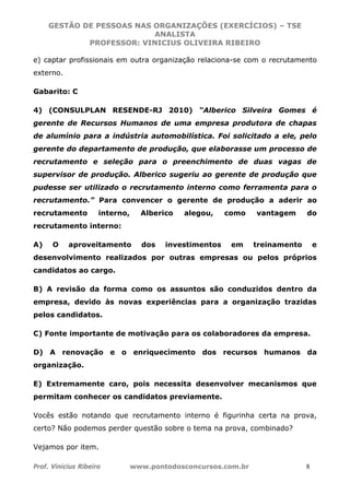 GESTÃO DE PESSOAS NAS ORGANIZAÇÕES (EXERCÍCIOS) – TSE
ANALISTA
PROFESSOR: VINICIUS OLIVEIRA RIBEIRO
Prof. Vinicius Ribeiro www.pontodosconcursos.com.br 8
e) captar profissionais em outra organização relaciona-se com o recrutamento
externo.
Gabarito: C
4) (CONSULPLAN RESENDE-RJ 2010) “Alberico Silveira Gomes é
gerente de Recursos Humanos de uma empresa produtora de chapas
de alumínio para a indústria automobilística. Foi solicitado a ele, pelo
gerente do departamento de produção, que elaborasse um processo de
recrutamento e seleção para o preenchimento de duas vagas de
supervisor de produção. Alberico sugeriu ao gerente de produção que
pudesse ser utilizado o recrutamento interno como ferramenta para o
recrutamento.” Para convencer o gerente de produção a aderir ao
recrutamento interno, Alberico alegou, como vantagem do
recrutamento interno:
A) O aproveitamento dos investimentos em treinamento e
desenvolvimento realizados por outras empresas ou pelos próprios
candidatos ao cargo.
B) A revisão da forma como os assuntos são conduzidos dentro da
empresa, devido às novas experiências para a organização trazidas
pelos candidatos.
C) Fonte importante de motivação para os colaboradores da empresa.
D) A renovação e o enriquecimento dos recursos humanos da
organização.
E) Extremamente caro, pois necessita desenvolver mecanismos que
permitam conhecer os candidatos previamente.
Vocês estão notando que recrutamento interno é figurinha certa na prova,
certo? Não podemos perder questão sobre o tema na prova, combinado?
Vejamos por item.
 