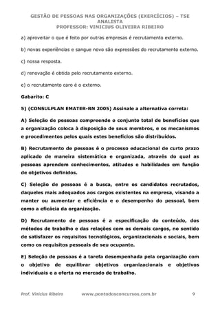 GESTÃO DE PESSOAS NAS ORGANIZAÇÕES (EXERCÍCIOS) – TSE
ANALISTA
PROFESSOR: VINICIUS OLIVEIRA RIBEIRO
Prof. Vinicius Ribeiro www.pontodosconcursos.com.br 9
a) aproveitar o que é feito por outras empresas é recrutamento externo.
b) novas experiências e sangue novo são expressões do recrutamento externo.
c) nossa resposta.
d) renovação é obtida pelo recrutamento externo.
e) o recrutamento caro é o externo.
Gabarito: C
5) (CONSULPLAN EMATER-RN 2005) Assinale a alternativa correta:
A) Seleção de pessoas compreende o conjunto total de benefícios que
a organização coloca à disposição de seus membros, e os mecanismos
e procedimentos pelos quais estes benefícios são distribuídos.
B) Recrutamento de pessoas é o processo educacional de curto prazo
aplicado de maneira sistemática e organizada, através do qual as
pessoas aprendem conhecimentos, atitudes e habilidades em função
de objetivos definidos.
C) Seleção de pessoas é a busca, entre os candidatos recrutados,
daqueles mais adequados aos cargos existentes na empresa, visando a
manter ou aumentar e eficiência e o desempenho do pessoal, bem
como a eficácia da organização.
D) Recrutamento de pessoas é a especificação do conteúdo, dos
métodos de trabalho e das relações com os demais cargos, no sentido
de satisfazer os requisitos tecnológicos, organizacionais e sociais, bem
como os requisitos pessoais de seu ocupante.
E) Seleção de pessoas é a tarefa desempenhada pela organização com
o objetivo de equilibrar objetivos organizacionais e objetivos
individuais e a oferta no mercado de trabalho.
 