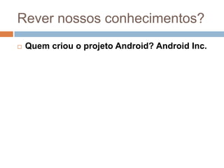 Rever nossos conhecimentos?
 Quem criou o projeto Android? Android Inc.
 