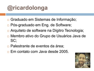 @ricardolonga
 Graduado em Sistemas de Informação;
 Pós-graduado em Eng. de Software;
 Arquiteto de software na Dígitro Tecnologia;
 Membro ativo do Grupo de Usuários Java de
SC;
 Palestrante de eventos da área;
 Em contato com Java desde 2005.
 