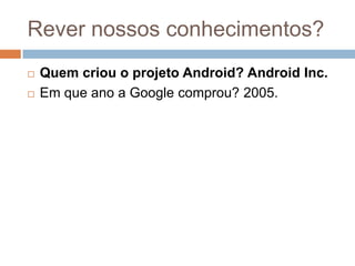 Rever nossos conhecimentos?
 Quem criou o projeto Android? Android Inc.
 Em que ano a Google comprou? 2005.
 