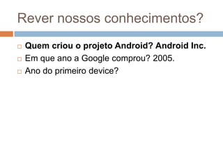 Rever nossos conhecimentos?
 Quem criou o projeto Android? Android Inc.
 Em que ano a Google comprou? 2005.
 Ano do primeiro device?
 