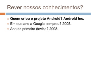Rever nossos conhecimentos?
 Quem criou o projeto Android? Android Inc.
 Em que ano a Google comprou? 2005.
 Ano do primeiro device? 2008.
 