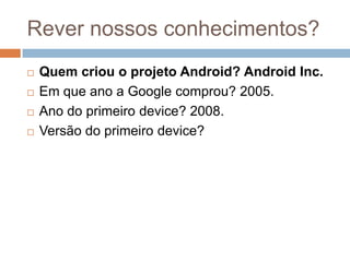 Rever nossos conhecimentos?
 Quem criou o projeto Android? Android Inc.
 Em que ano a Google comprou? 2005.
 Ano do primeiro device? 2008.
 Versão do primeiro device?
 