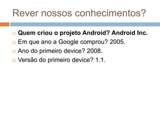 Rever nossos conhecimentos?
 Quem criou o projeto Android? Android Inc.
 Em que ano a Google comprou? 2005.
 Ano do primeiro device? 2008.
 Versão do primeiro device? 1.1.
 
