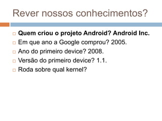 Rever nossos conhecimentos?
 Quem criou o projeto Android? Android Inc.
 Em que ano a Google comprou? 2005.
 Ano do primeiro device? 2008.
 Versão do primeiro device? 1.1.
 Roda sobre qual kernel?
 