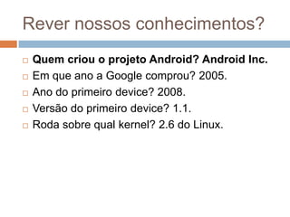 Rever nossos conhecimentos?
 Quem criou o projeto Android? Android Inc.
 Em que ano a Google comprou? 2005.
 Ano do primeiro device? 2008.
 Versão do primeiro device? 1.1.
 Roda sobre qual kernel? 2.6 do Linux.
 