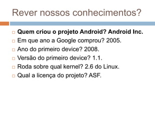 Rever nossos conhecimentos?
 Quem criou o projeto Android? Android Inc.
 Em que ano a Google comprou? 2005.
 Ano do primeiro device? 2008.
 Versão do primeiro device? 1.1.
 Roda sobre qual kernel? 2.6 do Linux.
 Qual a licença do projeto? ASF.
 