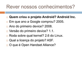 Rever nossos conhecimentos?
 Quem criou o projeto Android? Android Inc.
 Em que ano a Google comprou? 2005.
 Ano do primeiro device? 2008.
 Versão do primeiro device? 1.1.
 Roda sobre qual kernel? 2.6 do Linux.
 Qual a licença do projeto? ASF.
 O que é Open Handset Alliance?
 