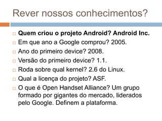 Rever nossos conhecimentos?
 Quem criou o projeto Android? Android Inc.
 Em que ano a Google comprou? 2005.
 Ano do primeiro device? 2008.
 Versão do primeiro device? 1.1.
 Roda sobre qual kernel? 2.6 do Linux.
 Qual a licença do projeto? ASF.
 O que é Open Handset Alliance? Um grupo
formado por gigantes do mercado, liderados
pelo Google. Definem a plataforma.
 
