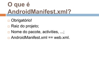O que é
AndroidManifest.xml?
 Obrigatório!
 Raiz do projeto;
 Nome do pacote, activities, ...;
 AndroidManifest.xml == web.xml.
 