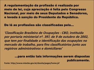 A regulamentação da profissão é realizada por
meio de lei, cuja apreciação é feita pelo Congresso
Nacional, por meio de seus Deputados e Senadores,
e levada à sanção do Presidente da República.
De lá as profissões são classificadas pela...
‘Classificação Brasileira de Ocupações - CBO, instituída
por portaria ministerial nº. 397, de 9 de outubro de 2002,
que tem por finalidade a identificação das ocupações no
mercado de trabalho, para fins classificatórios junto aos
registros administrativos e domiciliares’
...para então tais informações serem dispostas
publicamente.
Fonte: http://www.mtecbo.gov.br/cbosite/pages/home.jsf
 