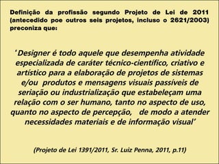 Definição da profissão segundo Projeto de Lei de 2011
(antecedido poe outros seis projetos, incluso o 2621/2003)
preconiza que:
‘Designer é todo aquele que desempenha atividade
especializada de caráter técnico-científico, criativo e
artístico para a elaboração de projetos de sistemas
e/ou produtos e mensagens visuais passíveis de
seriação ou industrialização que estabeleçam uma
relação com o ser humano, tanto no aspecto de uso,
quanto no aspecto de percepção, de modo a atender
necessidades materiais e de informação visual’
(Projeto de Lei 1391/2011, Sr. Luiz Penna, 2011, p.11)
 