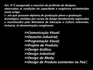 Art. 3º É assegurado o exercício da profissão de designer,
observadas as condições de capacidade e exigências estabelecidas
neste artigo:
I - aos que possuem diploma de graduação plena e graduação
tecnológica, emitidos por cursos de design devidamente registrados
e reconhecidos pelo Ministério da Educação e Cultura referentes,
inclusive, às denominações congêneres:
>>Comunicação Visual:
>>Desenho industrial;
>>Programação Visual;
>>Projeto de Produto;
>>Design Gráfico;
>>Design Industrial;
>>Design de Moda;
>>Design de Produto existentes no País’;
 