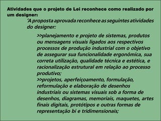 Atividades que o projeto de Lei reconhece como realizado por
um designer:
‘Apropostaaprovadareconheceasseguintesatividades
do designer:
>>planejamento e projeto de sistemas, produtos
ou mensagens visuais ligados aos respectivos
processos de produção industrial com o objetivo
de assegurar sua funcionalidade ergonômica, sua
correta utilização, qualidade técnica e estética, e
racionalização estrutural em relação ao processo
produtivo;
>>projetos, aperfeiçoamento, formulação,
reformulação e elaboração de desenhos
industriais ou sistemas visuais sob a forma de
desenhos, diagramas, memoriais, maquetes, artes
finais digitais, protótipos e outras formas de
representação bi e tridimensionais;
 