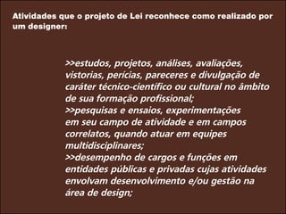Atividades que o projeto de Lei reconhece como realizado por
um designer:
>>estudos, projetos, análises, avaliações,
vistorias, perícias, pareceres e divulgação de
caráter técnico-científico ou cultural no âmbito
de sua formação profissional;			
>>pesquisas e ensaios, experimentações
em seu campo de atividade e em campos
correlatos, quando atuar em equipes
multidisciplinares;
>>desempenho de cargos e funções em
entidades públicas e privadas cujas atividades
envolvam desenvolvimento e/ou gestão na
área de design;
 