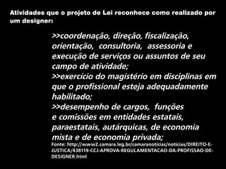 Atividades que o projeto de Lei reconhece como realizado por
um designer:
>>coordenação, direção, fiscalização,
orientação, consultoria, assessoria e
execução de serviços ou assuntos de seu
campo de atividade;
>>exercício do magistério em disciplinas em
que o profissional esteja adequadamente
habilitado;
>>desempenho de cargos, funções
e comissões em entidades estatais,
paraestatais, autárquicas, de economia
mista e de economia privada;
Fonte: http://www2.camara.leg.br/camaranoticias/noticias/DIREITO-E-
JUSTICA/438119-CCJ-APROVA-REGULAMENTACAO-DA-PROFISSAO-DE-
DESIGNER.html
 