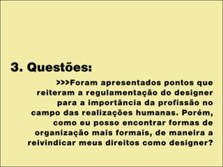 3. Questões:
>>>Foram apresentados pontos que
reiteram a regulamentação do designer
para a importância da profissão no
campo das realizações humanas. Porém,
como eu posso encontrar formas de
organização mais formais, de maneira a
reivindicar meus direitos como designer?
 