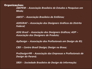Organizações:
ABEPEM – Associação Brasileira de Estudos e Pesquisas em
Moda;
ABEST – Associação Brasileira de Estilistas;
ADEGRAF – Associação dos Designers Gráficos do Distrito
Federal;
ADG Brasil – Associação dos Designers Gráficos; ADP –
Associação dos Designers de Produto;
ApDesign – Associação dos Profissionais em Design do RS;
CBD – Centro Brasil Design; Design na Brasa;
ProDesign>PR – Associação das Empresas e Profissionais de
Design do Paraná;
SBDI – Sociedade Brasileira de Design da Informação;
 