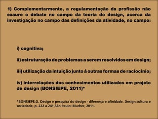 1) Complementarmente, a regulamentação da profissão não
exaure o debate no campo da teoria do design, acerca da
investigação no campo das definições da atividade, no campo:
i) cognitiva;
ii)estruturaçãodeproblemasaseremresolvidosemdesign;
iii)utilizaçãodaintuiçãojuntoáoutrasformasderaciocínio;
iv) interrelações dos conhecimentos utilizados em projeto
de design (BONSIEPE, 2011)*
*BONSIEPE,G. Design e pesquisa do design - diferença e afinidade. Design,cultura e
sociedade, p. 222 a 241,São Paulo: Blucher, 2011.
 