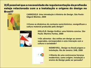 2)Épossívelqueanecessidadedaregulamentaçãodaprofissão
esteja relacionada com a a instalação e origens do design no
Brasil?
CARDOSO,R. Uma introdução à História do Design. São Paulo:
Edgard Blücher, 2004
>>Como as dinâmicas do contexto socio-histórico, ressignificam a
cultura material produzida pelo design?
HOLLIS,R. Design Gráfico: uma história concisa. São
Paulo: Martins Fontes, 2000
>>Os adventos dos estilos em design ao serem
superados, correspondem à esta interação com a
cultura e sociedade?
NIEMEYER,L. Design no Brasil,origens e
instalação. Rio de Janeiro: 2AB, 2000
>>Diante de uma controversa herança
modernista, como origem, instalação e
ensino do Design pode ser pensada?
 