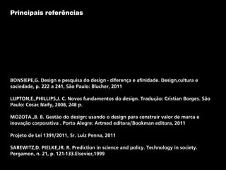 Principais referências
BONSIEPE,G. Design e pesquisa do design - diferença e afinidade. Design,cultura e
sociedade, p. 222 a 241, São Paulo: Blucher, 2011
LUPTON,E.,PHILLIPS,J. C. Novos fundamentos do design. Tradução: Cristian Borges. São
Paulo: Cosac Naify, 2008, 248 p.
MOZOTA.,B. B. Gestão do design: usando o design para construir valor de marca e
inovação corporativa . Porto Alegre: Artmed editora/Bookman editora, 2011
Projeto de Lei 1391/2011, Sr. Luiz Penna, 2011
SAREWITZ,D. PIELKE,JR. R. Prediction in science and policy. Technology in society.
Pergamon, n. 21, p. 121-133.Elsevier,1999
 