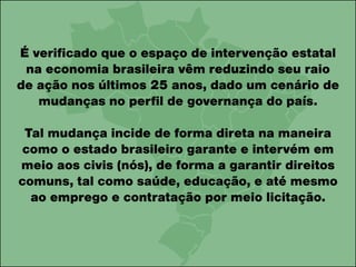É verificado que o espaço de intervenção estatal
na economia brasileira vêm reduzindo seu raio
de ação nos últimos 25 anos, dado um cenário de
mudanças no perfil de governança do país.
Tal mudança incide de forma direta na maneira
como o estado brasileiro garante e intervém em
meio aos civis (nós), de forma a garantir direitos
comuns, tal como saúde, educação, e até mesmo
ao emprego e contratação por meio licitação.
 