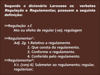 Segundo o dicionário Larousse os verbetes
Regulação e Regulamentar, possuem a seguinte
definição:
>>Regulação: s.f.
		Ato ou efeito de regular (-se); regulagem
>>Regulamentar¹:
		Adj. 2g. 1.Relativo a regulamento
2. Que consta do regulamento.
3. Conforme o regulamento.
4. Conferido pelo regulamento.
>>Regulamentar²:
		V.t. (conj.4). Submeter ao regulamento; regular,
regularizar;
 