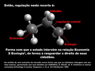 Então, regulação neste recorte é:
Forma com que o estado intervém na relação Economia
X Ecologia*, de forma a resguardar o direito de seus
cidadãos.
No sentido de uma economia de mercado versus forma com que os indivíduos interagem com seu
meio externo, apresentado com mais detalhes em SAREWITZ, D. PIELKE, JR. R. Prediction in science
and policy.Technology in society. Pergamon, n. 21, p. 121-133.Elsevier, 1999.
regulação estatal
Economia
Ecologia
Cidadão
 