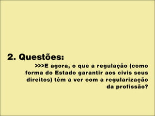 2. Questões:
>>>E agora, o que a regulação (como
forma do Estado garantir aos civis seus
direitos) têm a ver com a regularização
da profissão?
 