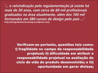 ‘... a reivindicação pela regulamentação já existe há
mais de 30 anos, com cerca de 60 mil profissionais
graduados na área atualmente, além dos 100 mil
formandos em 380 cursos de design pelo país ...’
http://designdeinterioresinap.wordpress.com/
Verificam-se portanto, questões tais como:
i) fragilidade no campo da responsabilidade
projetual; ii) dificuldade em atribuir a
responsabilidade projetual na avaliação do
ciclo de vida do produto desenvolvido; e iii)
oportunidade em gerar divisas;
 