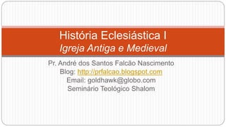 História Eclesiástica I
Igreja Antiga e Medieval
Pr. André dos Santos Falcão Nascimento
Blog: http://prfalcao.blogspot.com
Email: goldhawk@globo.com
Seminário Teológico Shalom
 