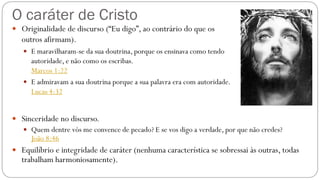 O caráter de Cristo
 Originalidade de discurso (“Eu digo”, ao contrário do que os
outros afirmam).
 E maravilharam-se da sua doutrina, porque os ensinava como tendo
autoridade, e não como os escribas.
Marcos 1:22
 E admiravam a sua doutrina porque a sua palavra era com autoridade.
Lucas 4:32
 Sinceridade no discurso.
 Quem dentre vós me convence de pecado? E se vos digo a verdade, por que não credes?
João 8:46
 Equilíbrio e integridade de caráter (nenhuma característica se sobressai às outras, todas
trabalham harmoniosamente).
 