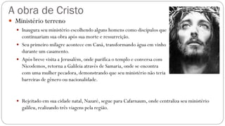 A obra de Cristo
 Ministério terreno
 Inaugura seu ministério escolhendo alguns homens como discípulos que
continuariam sua obra após sua morte e ressurreição.
 Seu primeiro milagre acontece em Caná, transformando água em vinho
durante um casamento.
 Após breve visita a Jerusalém, onde purifica o templo e conversa com
Nicodemos, retorna a Galileia através de Samaria, onde se encontra
com uma mulher pecadora, demonstrando que seu ministério não teria
barreiras de gênero ou nacionalidade.
 Rejeitado em sua cidade natal, Nazaré, segue para Cafarnaum, onde centraliza seu ministério
galileu, realizando três viagens pela região.
 