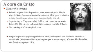 A obra de Cristo
 Ministério terreno
 Primeira viagem: Cura do paralítico, coxo, ressurreição do filho da
viúva de Naim, Sermão da Montanha, cujo conteúdo é que a verdadeira
religião é espiritual, e não de atos externos exigidos pela lei.
 Segunda viagem:Viagem ao sul da Galileia com ensino a respeito do
Reino (Mt. 13), cura do endemoninhado gadareno e da filha de Jairo.
 Terceira viagem: Continuação da obra.
 Viagens seguidas de pequenos períodos de retiro, onde instruía seus discípulos e atendia os
necessitados (primeira multiplicação dos pães após primeira viagem). Curou a filha da mulher
siro-fenícia no segundo retiro.
 