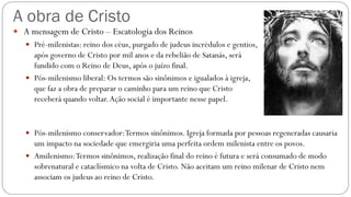 A obra de Cristo
 A mensagem de Cristo – Escatologia dos Reinos
 Pré-milenistas: reino dos céus, purgado de judeus incrédulos e gentios,
após governo de Cristo por mil anos e da rebelião de Satanás, será
fundido com o Reino de Deus, após o juízo final.
 Pós-milenismo liberal: Os termos são sinônimos e igualados à igreja,
que faz a obra de preparar o caminho para um reino que Cristo
receberá quando voltar.Ação social é importante nesse papel.
 Pós-milenismo conservador:Termos sinônimos. Igreja formada por pessoas regeneradas causaria
um impacto na sociedade que emergiria uma perfeita ordem milenista entre os povos.
 Amilenismo:Termos sinônimos, realização final do reino é futura e será consumado de modo
sobrenatural e cataclísmico na volta de Cristo. Não aceitam um reino milenar de Cristo nem
associam os judeus ao reino de Cristo.
 