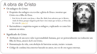 A obra de Cristo
 Os milagres de Cristo
 Propósito dos milagres era revelar a glória de Deus e mostrar que
Cristo era o filho de Deus.
 Este foi ter de noite com Jesus, e disse-lhe: Rabi, bem sabemos que és Mestre,
vindo de Deus; porque ninguém pode fazer estes sinais que tu fazes, se Deus não
for com ele. João 3:2
 Racionalistas e empiristas negam os milagres, explicando-os como leis
naturais ou mitos.
 Significado de Cristo
 Atribuição de um novo valor à personalidade humana, por ser potencialmente ou realmente um
filho de Deus, através da fé em Cristo.
 Humanização da vida, com abolição de barreiras sociais, raciais e sexuais.
 Código de conduta ética interior baseado no amor, em vez de em regras externas.
 