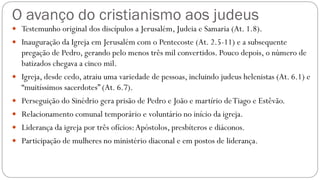 O avanço do cristianismo aos judeus
 Testemunho original dos discípulos a Jerusalém, Judeia e Samaria (At. 1.8).
 Inauguração da Igreja em Jerusalém com o Pentecoste (At. 2.5-11) e a subsequente
pregação de Pedro, gerando pelo menos três mil convertidos. Pouco depois, o número de
batizados chegava a cinco mil.
 Igreja, desde cedo, atraiu uma variedade de pessoas, incluindo judeus helenistas (At. 6.1) e
“muitíssimos sacerdotes” (At. 6.7).
 Perseguição do Sinédrio gera prisão de Pedro e João e martírio deTiago e Estêvão.
 Relacionamento comunal temporário e voluntário no início da igreja.
 Liderança da igreja por três ofícios:Apóstolos, presbíteros e diáconos.
 Participação de mulheres no ministério diaconal e em postos de liderança.
 