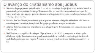 O avanço do cristianismo aos judeus
 Natureza da pregação dos apóstolos (At 2.14-36) era o enfoque de que Jesus era o Messias sofredor
prenunciado pelos profetas doAntigoTestamento. Por ter morrido e ressuscitado, era capaz de
trazer a salvação para aqueles que o aceitassem pela fé, pois morrera pelos pecados dos homens. (At.
17.2-3, 1 Co. 15.3-4).
 Decisão do Concílio em Jerusalém de que os gentios não eram obrigados a obedecer à lei abriu o
caminho para a emancipação espiritual das igrejas gentílicas e alargou seu alcance.
 A Igreja de Jerusalém perde importância após a fuga do povo de Jerusalém com a sua conquista por
Tito em 69.
 Na Palestina, o evangelho é levado por Filipe a Samaria (At. 8.5-25), enquanto se alastra pelas
cidades da região. Eventualmente o grande centro cristão se estabelece em Antioquia da Síria, de
onde Paulo parte para suas viagens.A cidade se torna o grande centro do Cristianismo entre 44 e
68.
 