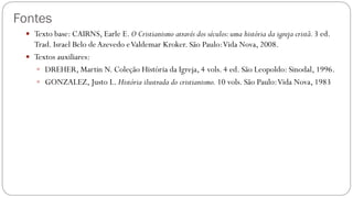 Fontes
 Texto base: CAIRNS, Earle E. O Cristianismo através dos séculos:uma história da igreja cristã.3 ed.
Trad. Israel Belo deAzevedo eValdemar Kroker. São Paulo:Vida Nova, 2008.
 Textos auxiliares:
 DREHER, Martin N. Coleção História da Igreja, 4 vols. 4 ed. São Leopoldo: Sinodal, 1996.
 GONZALEZ, Justo L. História ilustrada do cristianismo. 10 vols. São Paulo:Vida Nova, 1983
 