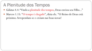 A Plenitude dos Tempos
 Gálatas 4.4:“Vindo a plenitude dos tempos, Deus enviou seu Filho...”
 Marcos 1.15: "O tempo é chegado", dizia ele. "O Reino de Deus está
próximo.Arrependam-se e creiam nas boas novas!
 