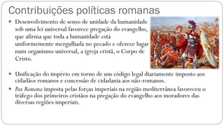 Contribuições políticas romanas
 Desenvolvimento de senso de unidade da humanidade
sob uma lei universal favorece pregação do evangelho,
que afirma que toda a humanidade está
uniformemente mergulhada no pecado e oferece lugar
num organismo universal, a igreja cristã, o Corpo de
Cristo.
 Unificação do império em torno de um código legal diariamente imposto aos
cidadãos romanos e concessão de cidadania aos não-romanos.
 Pax Romana imposta pelas forças imperiais na região mediterrânea favoreceu o
tráfego dos primeiros cristãos na pregação do evangelho aos moradores das
diversas regiões imperiais.
 