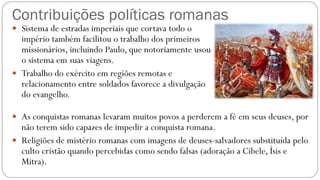Contribuições políticas romanas
 Sistema de estradas imperiais que cortava todo o
império também facilitou o trabalho dos primeiros
missionários, incluindo Paulo, que notoriamente usou
o sistema em suas viagens.
 Trabalho do exército em regiões remotas e
relacionamento entre soldados favorece a divulgação
do evangelho.
 As conquistas romanas levaram muitos povos a perderem a fé em seus deuses, por
não terem sido capazes de impedir a conquista romana.
 Religiões de mistério romanas com imagens de deuses-salvadores substituída pelo
culto cristão quando percebidas como sendo falsas (adoração a Cibele, Ísis e
Mitra).
 